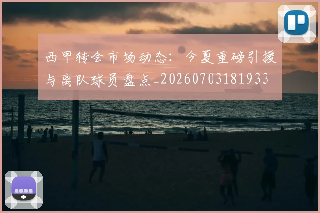 西甲转会市场动态：今夏重磅引援与离队球员盘点_20260703181933