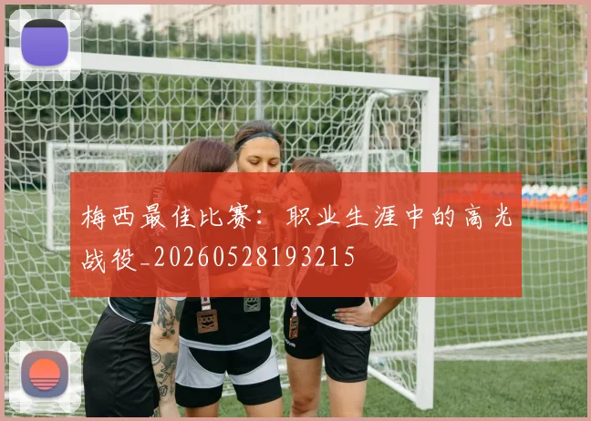 梅西最佳比赛:职业生涯中的高光战役_20260528193215