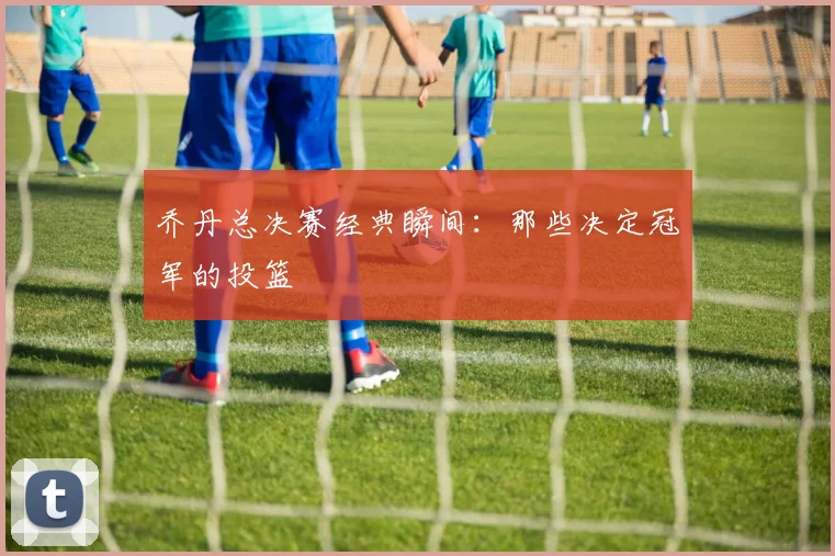 乔丹总决赛经典瞬间：那些决定冠军的投篮
