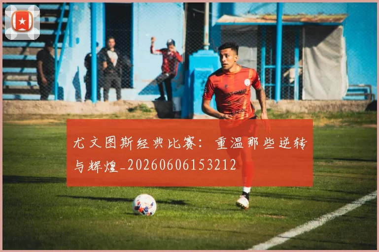 尤文图斯经典比赛：重温那些逆转与辉煌_20260606153212