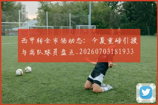 西甲转会市场动态：今夏重磅引援与离队球员盘点_20260703181933