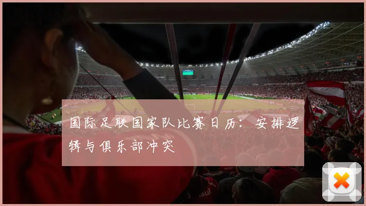 国际足联国家队比赛日历：安排逻辑与俱乐部冲突
