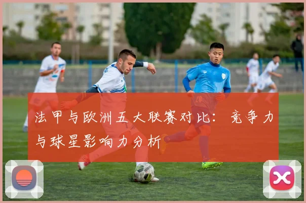 法甲与欧洲五大联赛对比：竞争力与球星影响力分析